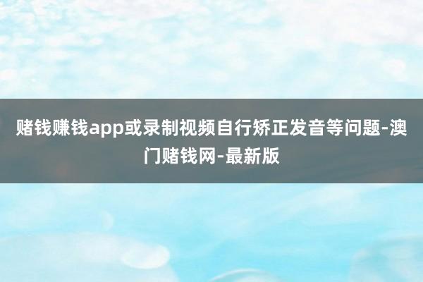 赌钱赚钱app或录制视频自行矫正发音等问题-澳门赌钱网-最新