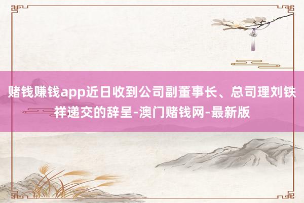 赌钱赚钱app近日收到公司副董事长、总司理刘铁祥递交的辞呈-