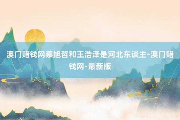 澳门赌钱网蔡旭哲和王浩泽是河北东谈主-澳门赌钱网-最新版