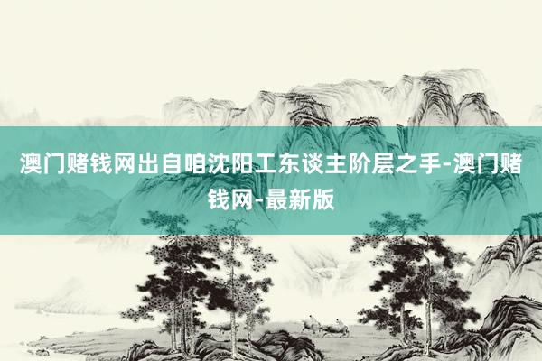 澳门赌钱网出自咱沈阳工东谈主阶层之手-澳门赌钱网-最新版