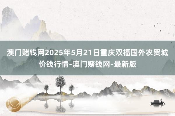 澳门赌钱网2025年5月21日重庆双福国外农贸城价钱行情-澳