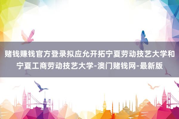 赌钱赚钱官方登录拟应允开拓宁夏劳动技艺大学和宁夏工商劳动技艺大学-澳门赌钱网-最新版