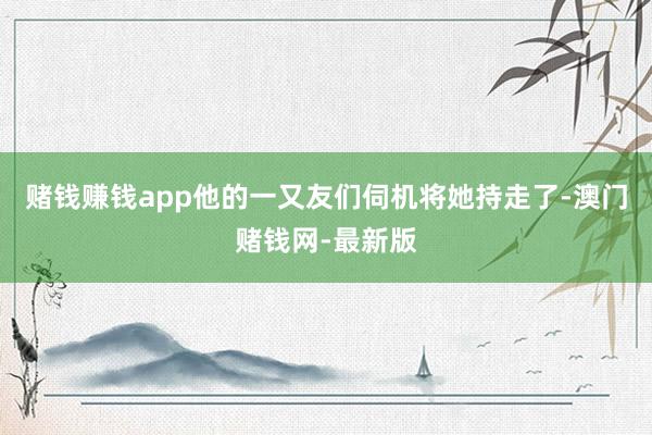 赌钱赚钱app他的一又友们伺机将她持走了-澳门赌钱网-最新版