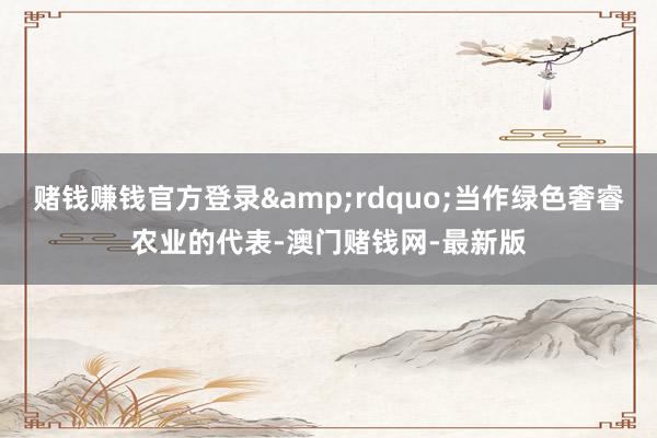 赌钱赚钱官方登录&rdquo;当作绿色奢睿农业的代表