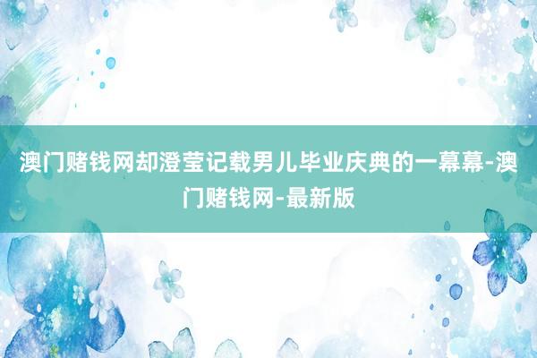 澳门赌钱网却澄莹记载男儿毕业庆典的一幕幕-澳门赌钱网-最新版