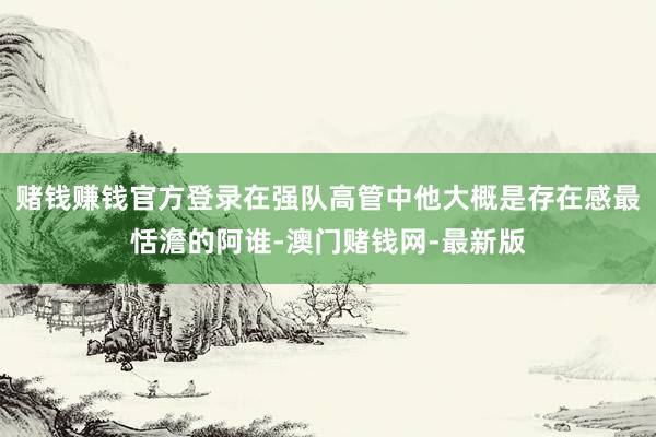 赌钱赚钱官方登录在强队高管中他大概是存在感最恬澹的阿谁-澳门