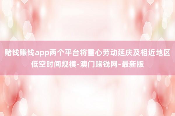 赌钱赚钱app两个平台将重心劳动延庆及相近地区低空时间规模-