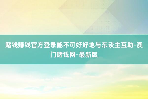 赌钱赚钱官方登录能不可好好地与东谈主互助-澳门赌钱网-最新版