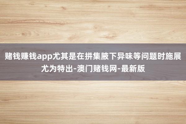 赌钱赚钱app尤其是在拼集腋下异味等问题时施展尤为特出-澳门