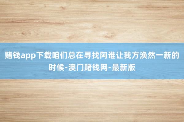 赌钱app下载咱们总在寻找阿谁让我方涣然一新的时候-澳门赌钱