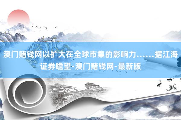 澳门赌钱网以扩大在全球市集的影响力……据江海证券瞻望-澳门赌