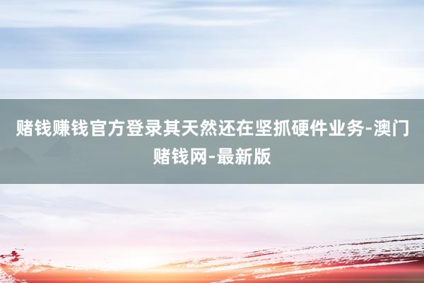 赌钱赚钱官方登录其天然还在坚抓硬件业务-澳门赌钱网-最新版
