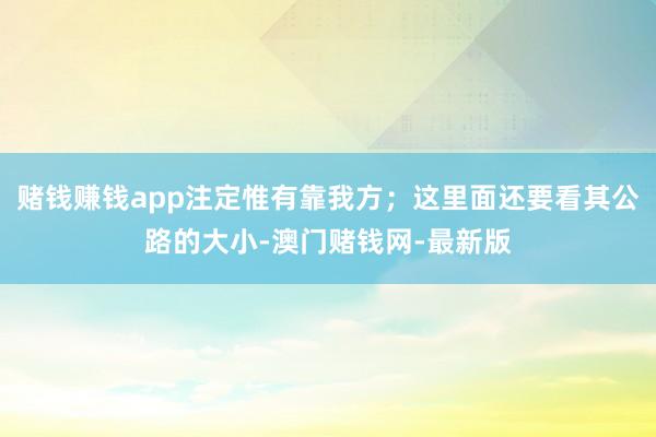 赌钱赚钱app注定惟有靠我方；这里面还要看其公路的大小-澳门