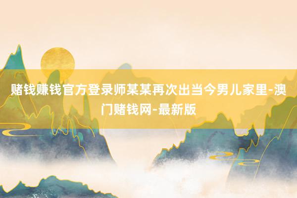 赌钱赚钱官方登录师某某再次出当今男儿家里-澳门赌钱网-最新版