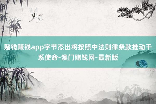 赌钱赚钱app字节杰出将按照中法则律条款推动干系使命-澳门赌