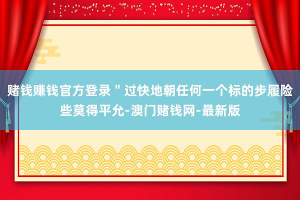赌钱赚钱官方登录＂过快地朝任何一个标的步履险些莫得平允-澳门