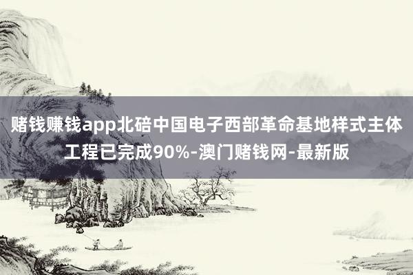 赌钱赚钱app北碚中国电子西部革命基地样式主体工程已完成90