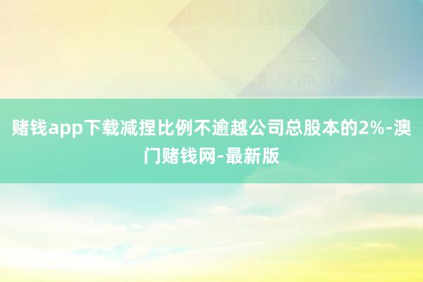 赌钱app下载减捏比例不逾越公司总股本的2%-澳门赌钱网-最