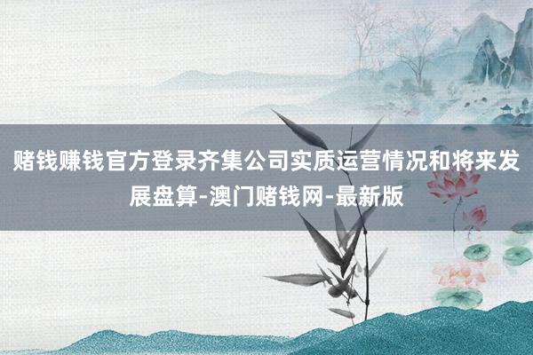 赌钱赚钱官方登录齐集公司实质运营情况和将来发展盘算-澳门赌钱