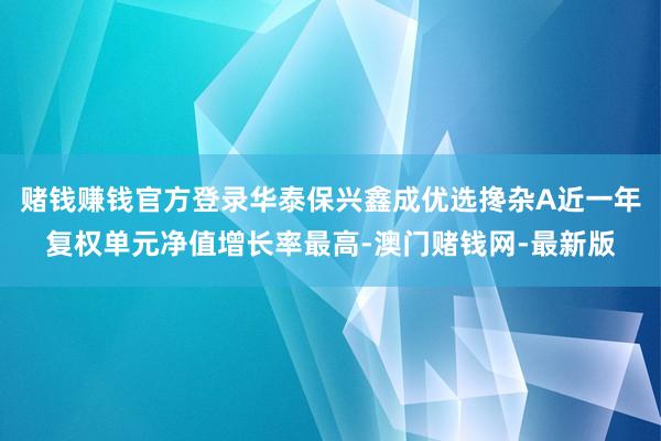 赌钱赚钱官方登录华泰保兴鑫成优选搀杂A近一年复权单元净值增长率最高-澳门赌钱网-最新版