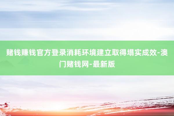 赌钱赚钱官方登录消耗环境建立取得塌实成效-澳门赌钱网-最新版