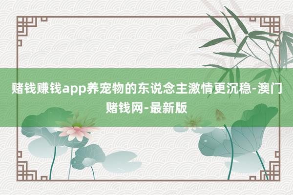 赌钱赚钱app养宠物的东说念主激情更沉稳-澳门赌钱网-最新版