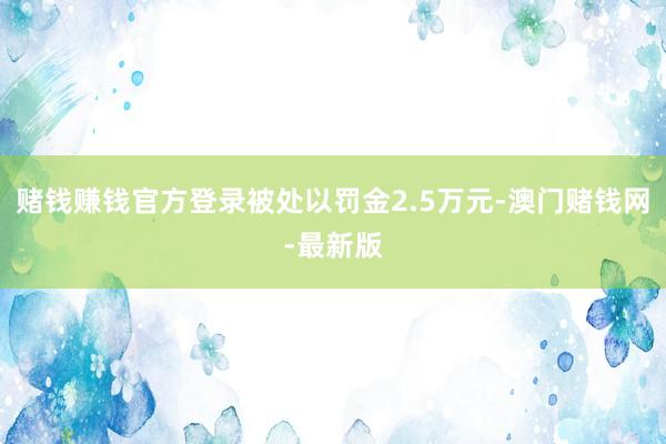 赌钱赚钱官方登录被处以罚金2.5万元-澳门赌钱网-最新版
