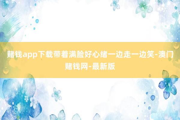 赌钱app下载带着满脸好心绪一边走一边笑-澳门赌钱网-最新版